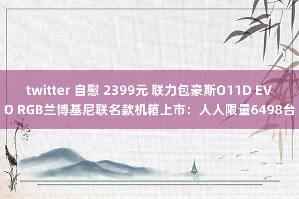 twitter 自慰 2399元 联力包豪斯O11D EVO RGB兰博基尼联名款机箱上市：人人限量6498台