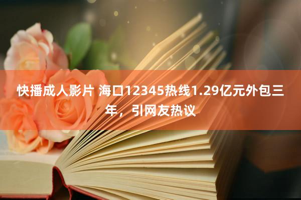 快播成人影片 海口12345热线1.29亿元外包三年，引网友热议