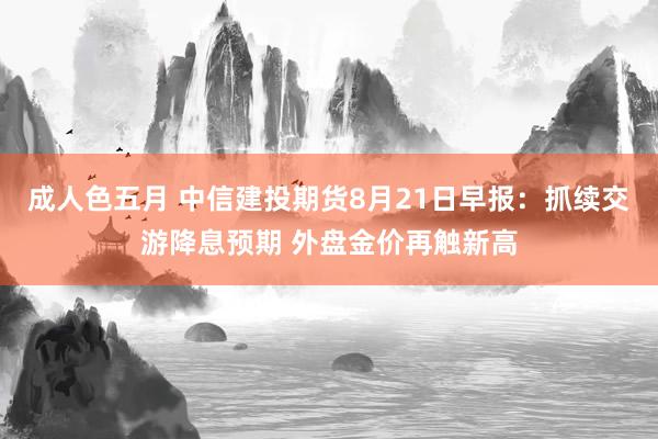 成人色五月 中信建投期货8月21日早报：抓续交游降息预期 外盘金价再触新高