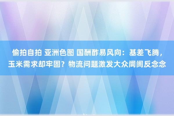偷拍自拍 亚洲色图 国酬酢易风向：基差飞腾，玉米需求却牢固？物流问题激发大众阛阓反念念
