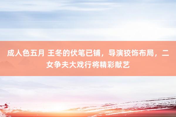 成人色五月 王冬的伏笔已铺，导演狡饰布局，二女争夫大戏行将精彩献艺
