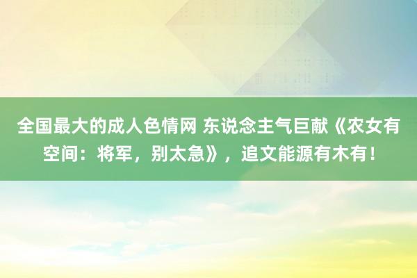 全国最大的成人色情网 东说念主气巨献《农女有空间：将军，别太急》，追文能源有木有！