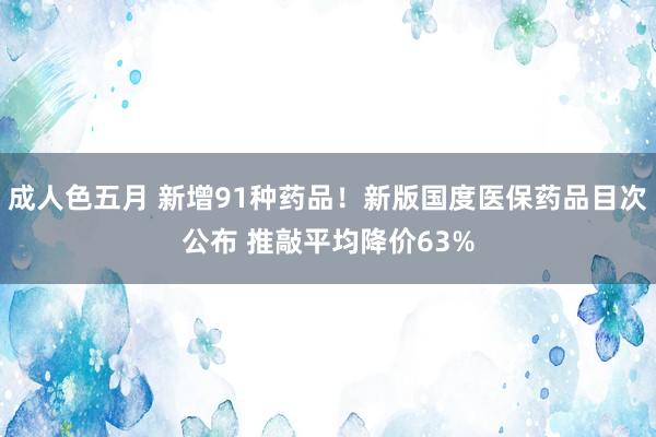 成人色五月 新增91种药品！新版国度医保药品目次公布 推敲平均降价63%