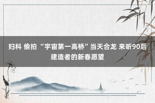 妇科 偷拍 “宇宙第一高桥”当天合龙 来听90后建造者的新春愿望
