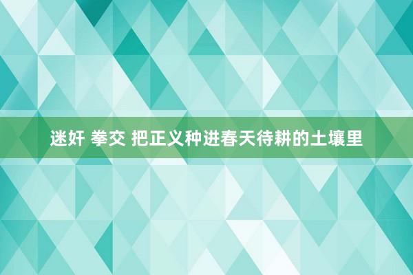 迷奸 拳交 把正义种进春天待耕的土壤里
