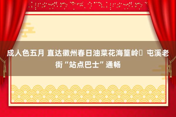 成人色五月 直达徽州春日油菜花海篁岭⇌屯溪老街“站点巴士”通畅