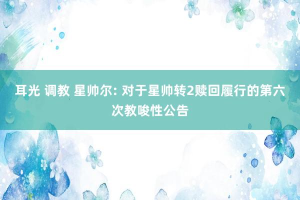 耳光 调教 星帅尔: 对于星帅转2赎回履行的第六次教唆性公告