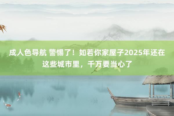 成人色导航 警惕了！如若你家屋子2025年还在这些城市里，千万要当心了