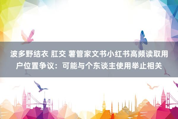 波多野结衣 肛交 薯管家文书小红书高频读取用户位置争议：可能与个东谈主使用举止相关