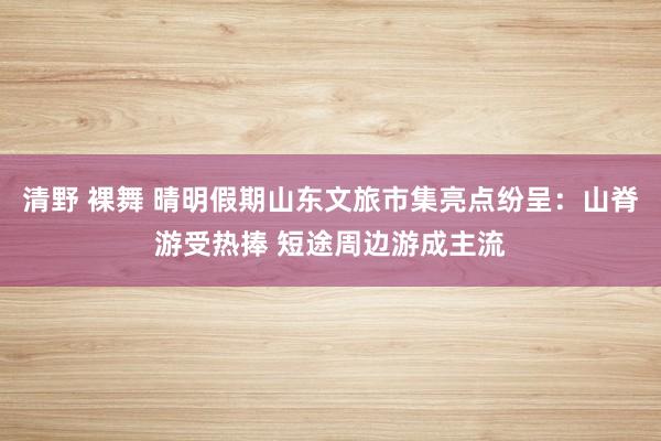 清野 裸舞 晴明假期山东文旅市集亮点纷呈：山脊游受热捧 短途周边游成主流