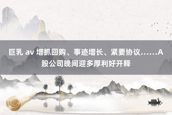 巨乳 av 增抓回购、事迹增长、紧要协议……A股公司晚间迎多厚利好开释