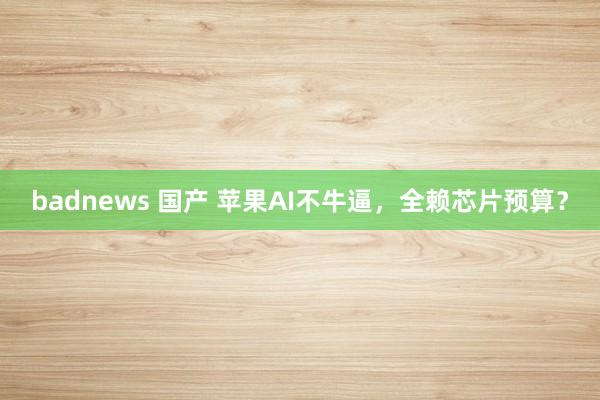 badnews 国产 苹果AI不牛逼，全赖芯片预算？