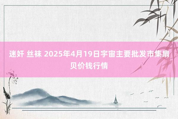 迷奸 丝袜 2025年4月19日宇宙主要批发市集扇贝价钱行情