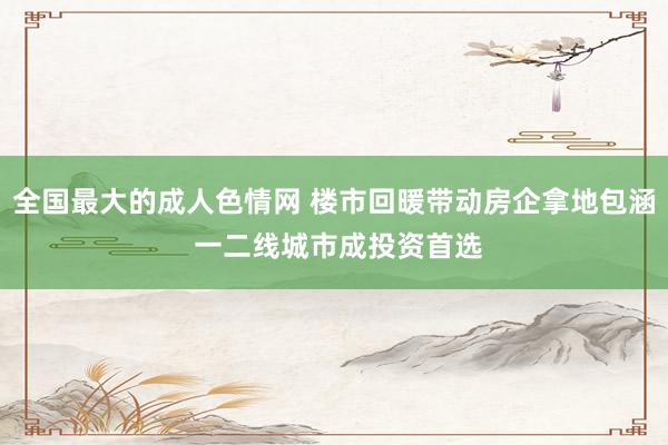 全国最大的成人色情网 楼市回暖带动房企拿地包涵 一二线城市成投资首选