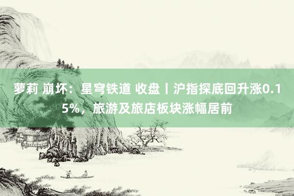萝莉 崩坏：星穹铁道 收盘丨沪指探底回升涨0.15%，旅游及旅店板块涨幅居前